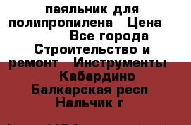  паяльник для полипропилена › Цена ­ 1 000 - Все города Строительство и ремонт » Инструменты   . Кабардино-Балкарская респ.,Нальчик г.